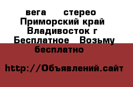 вега 119 стерео - Приморский край, Владивосток г. Бесплатное » Возьму бесплатно   
